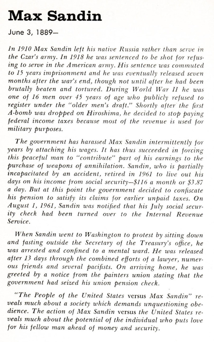 Max Sandin (June 3, 1889-   ) In 1910 Max Sandin left his native Russia rather than serve in the Czar's army. In 1918 he was sentenced to be shot for refusing to serve in the American army. His sentence was commuted to 15 years imprisonment and he was eventually released seven months after the war's end, though not until after he had been brutally beaten and tortured. During World War II he was one of 16 men over 45 years of age who publicly refused to register under the "older men's draft." Shortly after teh first A-bomb was dropped on Hiroshima, he decided to stop paying federal income taxes because most of their revenue is used for military purposes.    the government has harassed Max Sandin intermittently for years by attaching his wages. It has thus succeeded in forcing this peaceful man to "contribute" part of his earnings to the purchase of weapons and annihilation. Sandin, who is partially incapacitated by an accident, retired in 1961 to live out his days on his income from social security -- $116 a month or $3.87 a day. But at this point the government decided to confiscate his pension to satisfy its claims for earlier unpaid taxes. On August 1, 1961, Sandin was notified that his July social security check had been turned over to the Internal Revenue Service. 